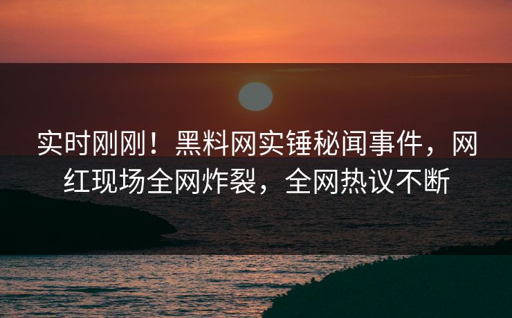 实时刚刚！黑料网实锤秘闻事件，网红现场全网炸裂，全网热议不断