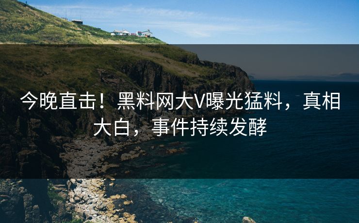 今晚直击！黑料网大V曝光猛料，真相大白，事件持续发酵