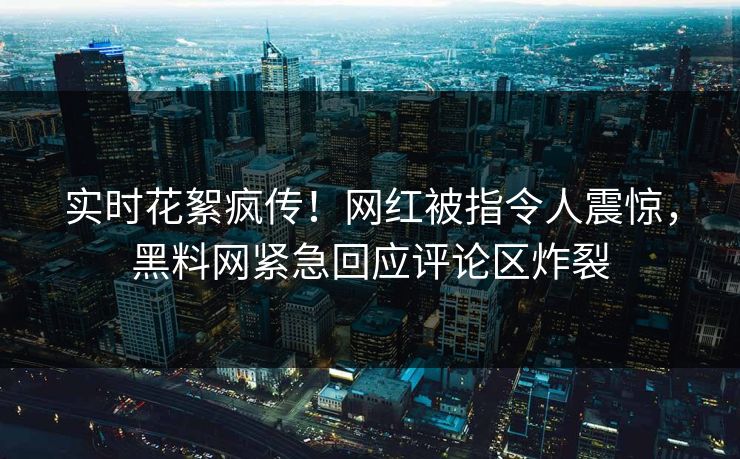 实时花絮疯传！网红被指令人震惊，黑料网紧急回应评论区炸裂