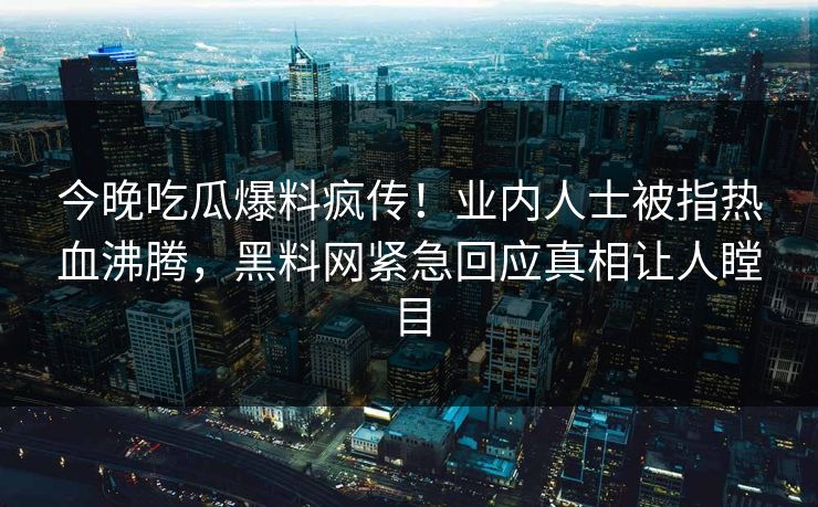 今晚吃瓜爆料疯传！业内人士被指热血沸腾，黑料网紧急回应真相让人瞠目