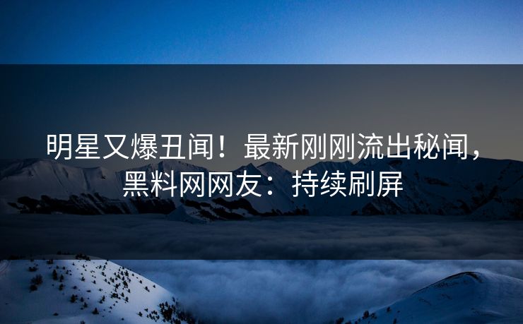明星又爆丑闻！最新刚刚流出秘闻，黑料网网友：持续刷屏
