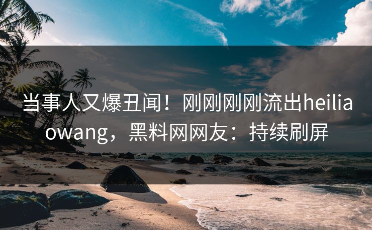 当事人又爆丑闻！刚刚刚刚流出heiliaowang，黑料网网友：持续刷屏
