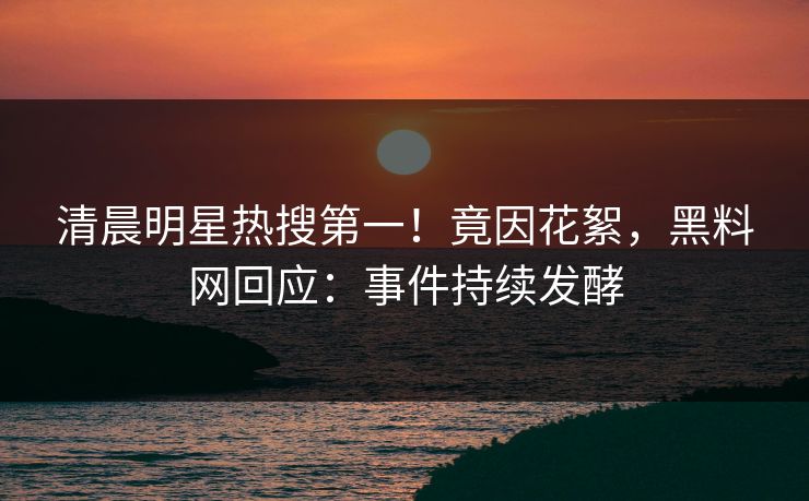 清晨明星热搜第一！竟因花絮，黑料网回应：事件持续发酵