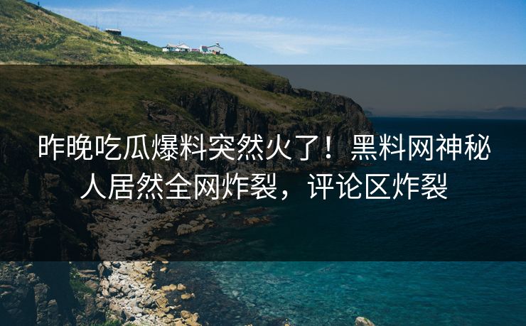 昨晚吃瓜爆料突然火了！黑料网神秘人居然全网炸裂，评论区炸裂