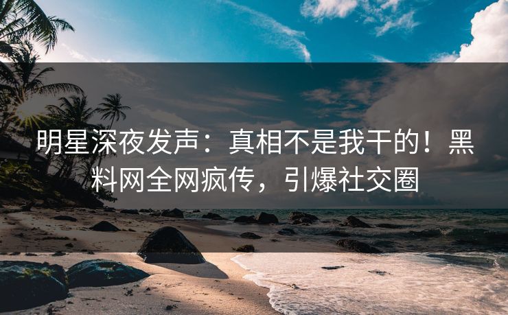 明星深夜发声：真相不是我干的！黑料网全网疯传，引爆社交圈