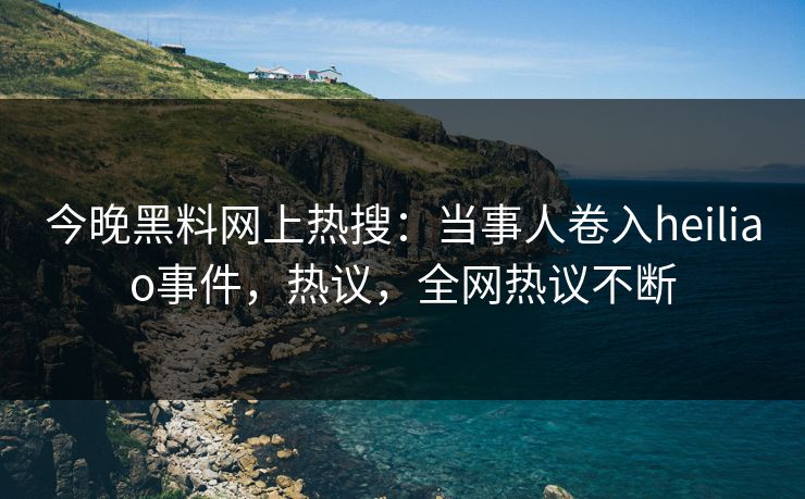 今晚黑料网上热搜：当事人卷入heiliao事件，热议，全网热议不断