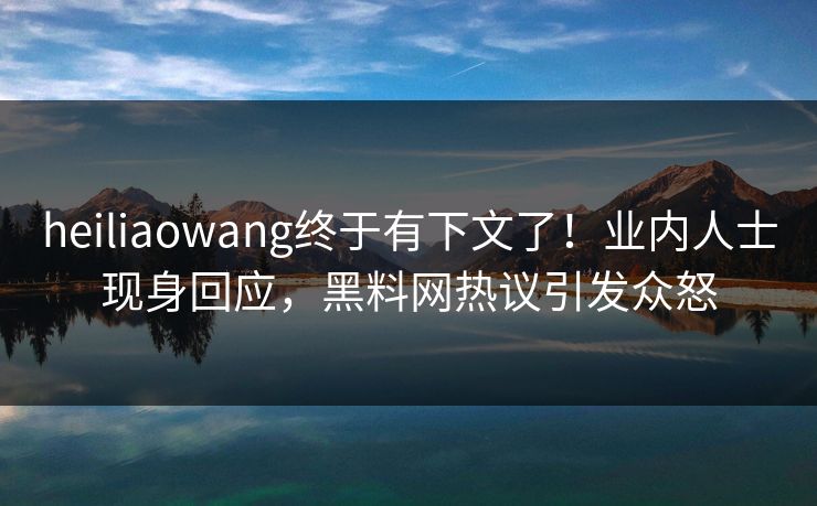 heiliaowang终于有下文了！业内人士现身回应，黑料网热议引发众怒