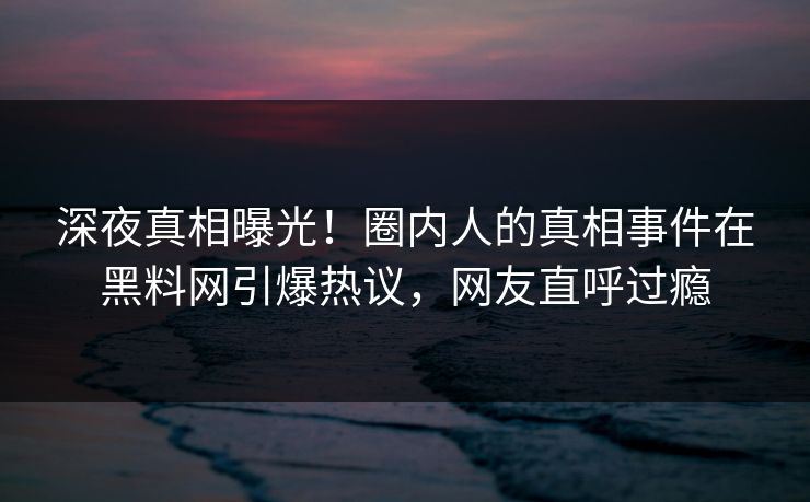 深夜真相曝光！圈内人的真相事件在黑料网引爆热议，网友直呼过瘾