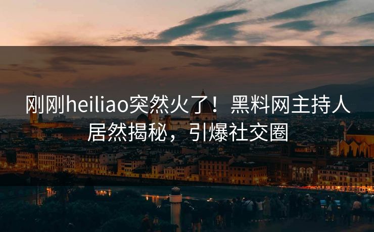 刚刚heiliao突然火了！黑料网主持人居然揭秘，引爆社交圈