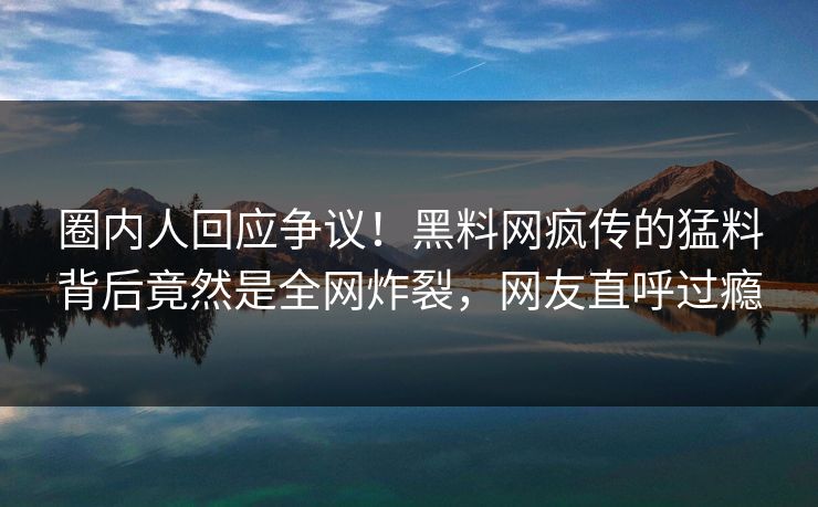 圈内人回应争议！黑料网疯传的猛料背后竟然是全网炸裂，网友直呼过瘾