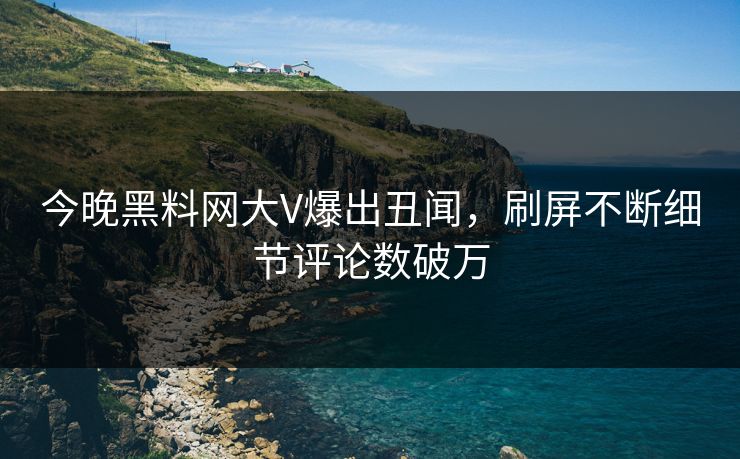 今晚黑料网大V爆出丑闻，刷屏不断细节评论数破万