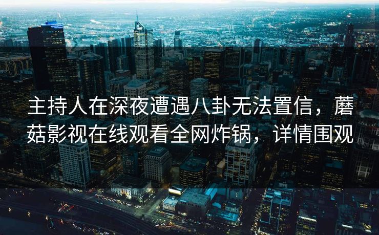 主持人在深夜遭遇八卦无法置信，蘑菇影视在线观看全网炸锅，详情围观