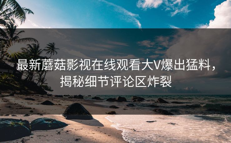 最新蘑菇影视在线观看大V爆出猛料，揭秘细节评论区炸裂