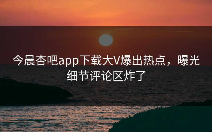 今晨杏吧app下载大V爆出热点，曝光细节评论区炸了