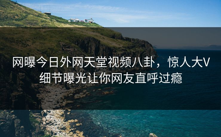 网曝今日外网天堂视频八卦，惊人大V细节曝光让你网友直呼过瘾