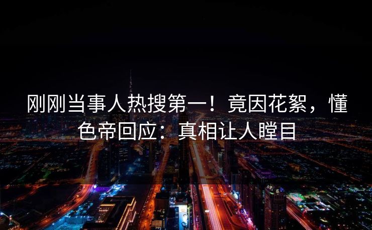 刚刚当事人热搜第一！竟因花絮，懂色帝回应：真相让人瞠目