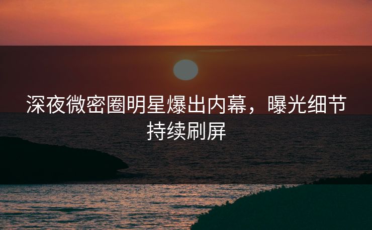 深夜微密圈明星爆出内幕，曝光细节持续刷屏
