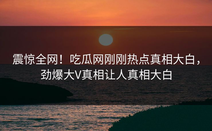 震惊全网！吃瓜网刚刚热点真相大白，劲爆大V真相让人真相大白
