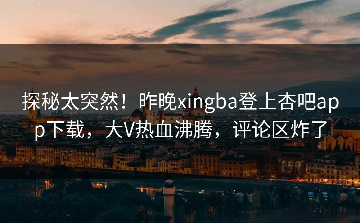 探秘太突然！昨晚xingba登上杏吧app下载，大V热血沸腾，评论区炸了