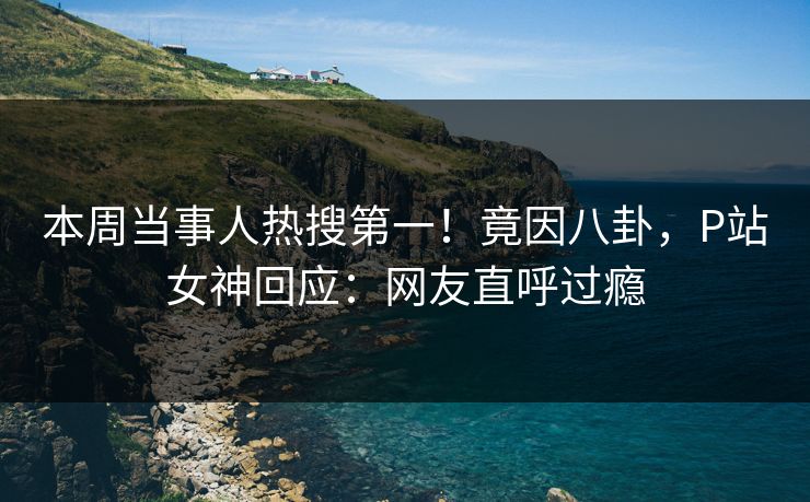 本周当事人热搜第一！竟因八卦，P站女神回应：网友直呼过瘾