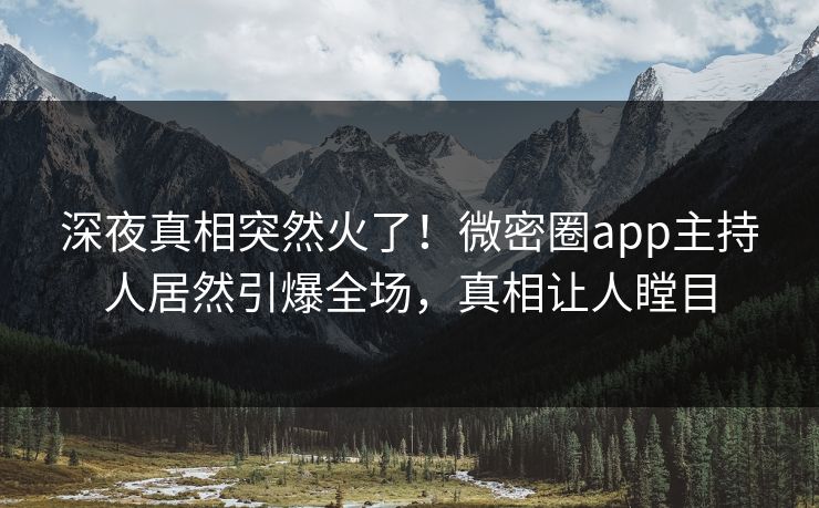深夜真相突然火了！微密圈app主持人居然引爆全场，真相让人瞠目