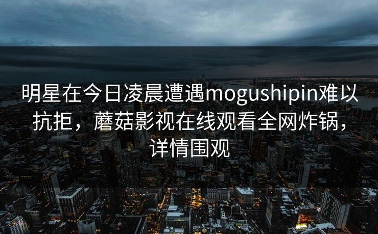 明星在今日凌晨遭遇mogushipin难以抗拒，蘑菇影视在线观看全网炸锅，详情围观