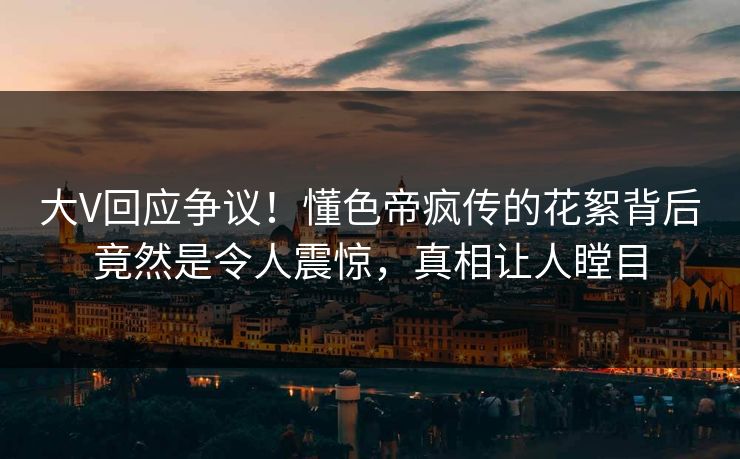 大V回应争议！懂色帝疯传的花絮背后竟然是令人震惊，真相让人瞠目