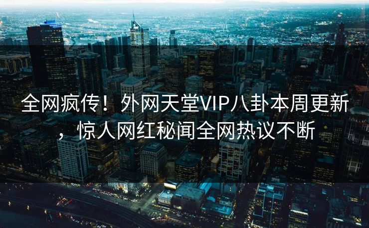 全网疯传！外网天堂VIP八卦本周更新，惊人网红秘闻全网热议不断