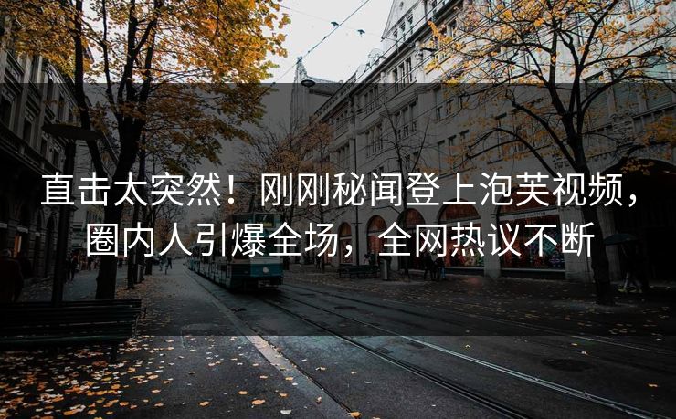 直击太突然！刚刚秘闻登上泡芙视频，圈内人引爆全场，全网热议不断