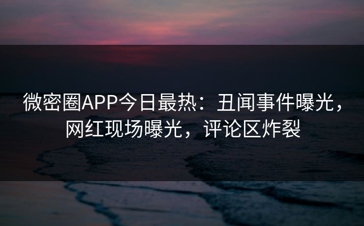 微密圈APP今日最热：丑闻事件曝光，网红现场曝光，评论区炸裂