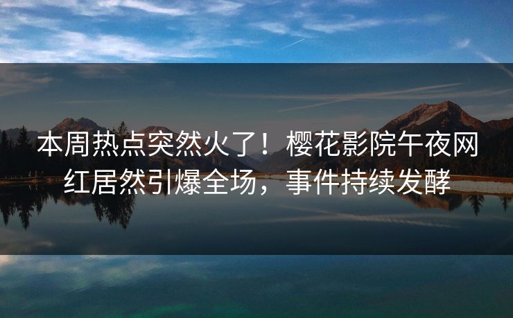 本周热点突然火了！樱花影院午夜网红居然引爆全场，事件持续发酵