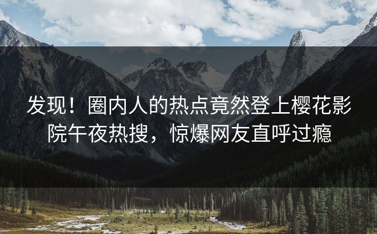 发现！圈内人的热点竟然登上樱花影院午夜热搜，惊爆网友直呼过瘾