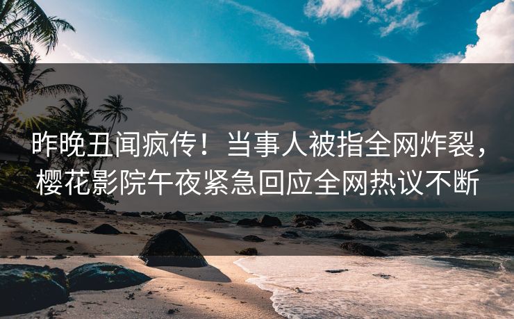 昨晚丑闻疯传！当事人被指全网炸裂，樱花影院午夜紧急回应全网热议不断