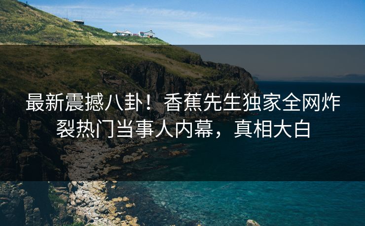 最新震撼八卦！香蕉先生独家全网炸裂热门当事人内幕，真相大白