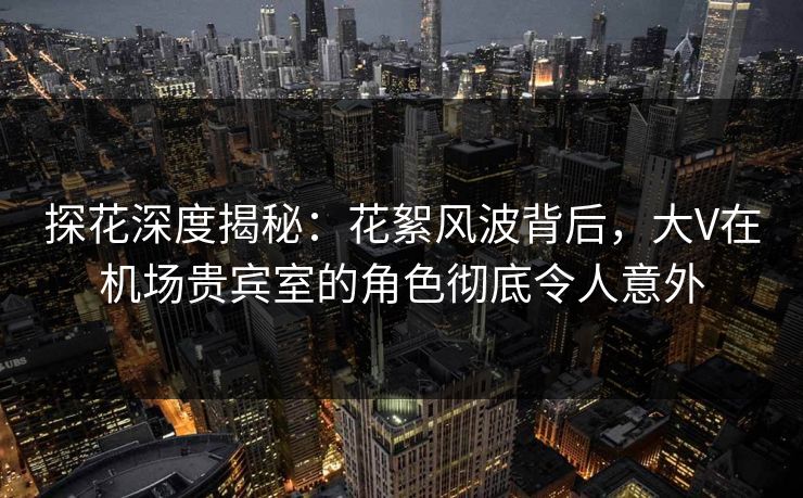 探花深度揭秘：花絮风波背后，大V在机场贵宾室的角色彻底令人意外