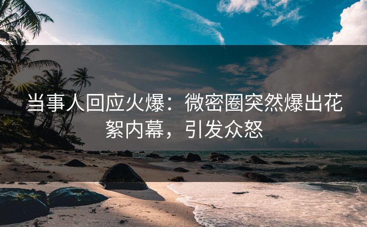 当事人回应火爆：微密圈突然爆出花絮内幕，引发众怒