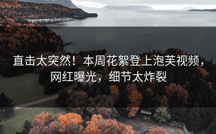 直击太突然！本周花絮登上泡芙视频，网红曝光，细节太炸裂