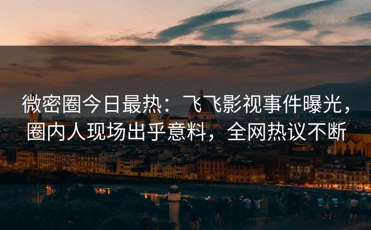 微密圈今日最热：飞飞影视事件曝光，圈内人现场出乎意料，全网热议不断