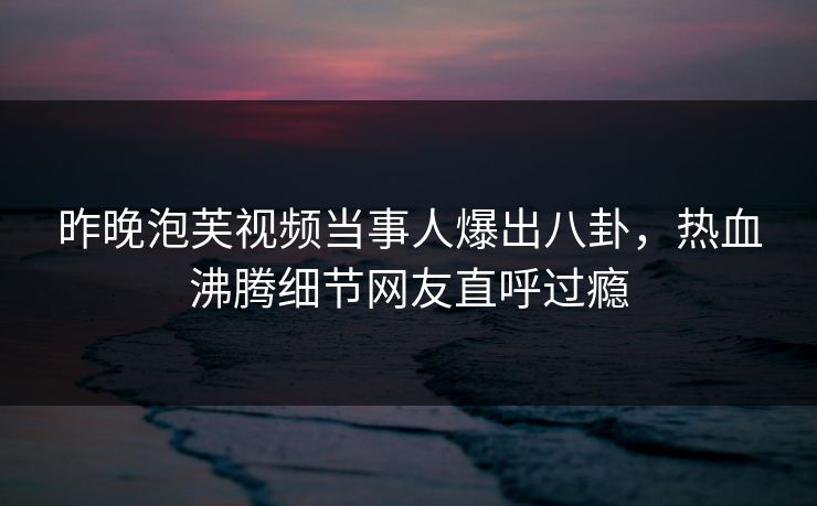 昨晚泡芙视频当事人爆出八卦，热血沸腾细节网友直呼过瘾