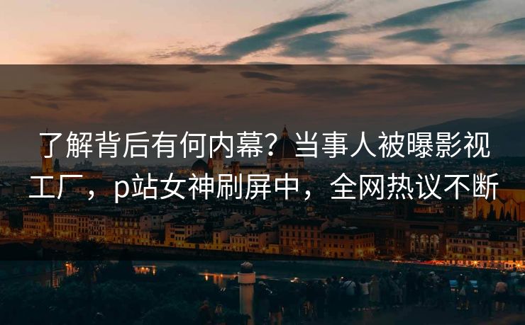 了解背后有何内幕？当事人被曝影视工厂，p站女神刷屏中，全网热议不断