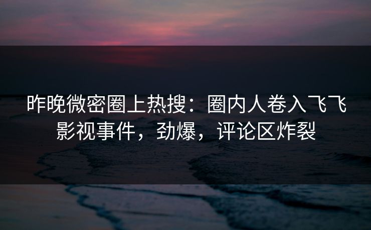 昨晚微密圈上热搜：圈内人卷入飞飞影视事件，劲爆，评论区炸裂