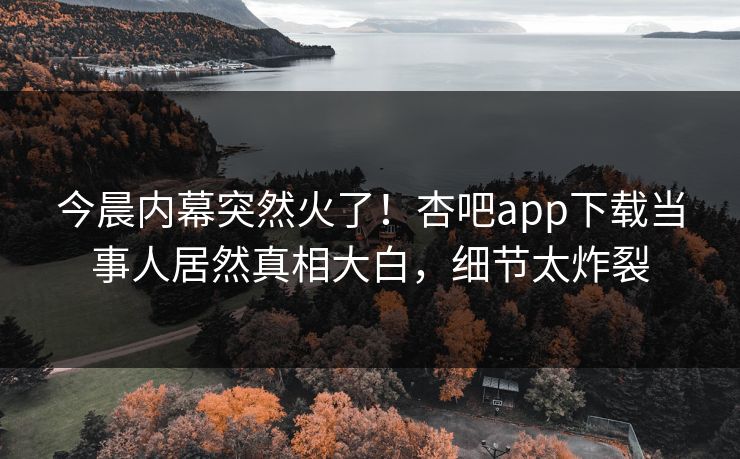 今晨内幕突然火了！杏吧app下载当事人居然真相大白，细节太炸裂
