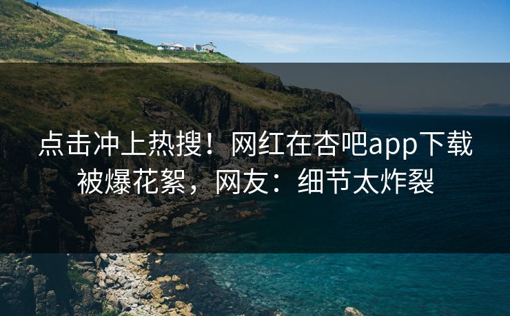 点击冲上热搜！网红在杏吧app下载被爆花絮，网友：细节太炸裂