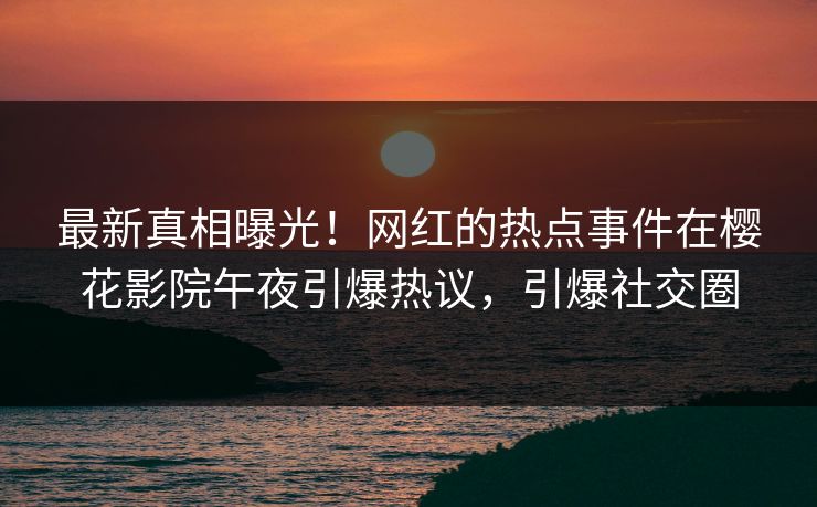 最新真相曝光！网红的热点事件在樱花影院午夜引爆热议，引爆社交圈