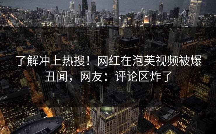 了解冲上热搜！网红在泡芙视频被爆丑闻，网友：评论区炸了