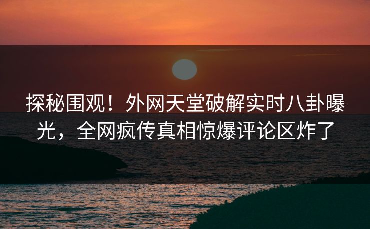 探秘围观！外网天堂破解实时八卦曝光，全网疯传真相惊爆评论区炸了