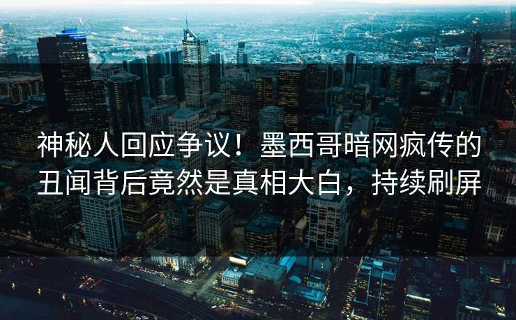 神秘人回应争议！墨西哥暗网疯传的丑闻背后竟然是真相大白，持续刷屏