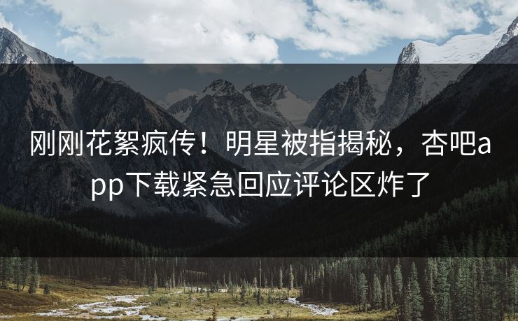 刚刚花絮疯传！明星被指揭秘，杏吧app下载紧急回应评论区炸了