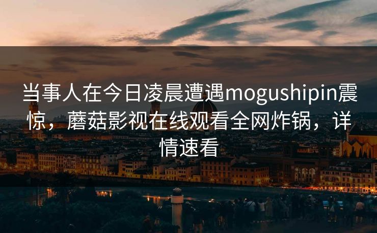 当事人在今日凌晨遭遇mogushipin震惊，蘑菇影视在线观看全网炸锅，详情速看