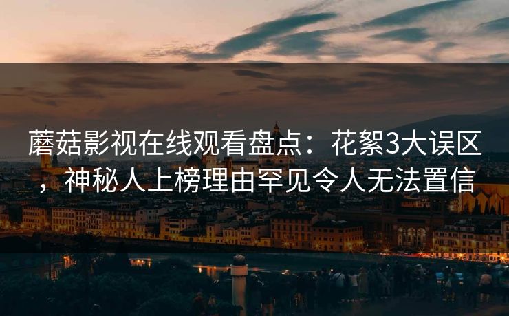 蘑菇影视在线观看盘点：花絮3大误区，神秘人上榜理由罕见令人无法置信